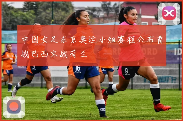 中国女足东京奥运小组赛程公布首战巴西末战荷兰
