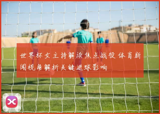 世界杯女主持解读焦点战役 体育新闻视角解析关键进球影响