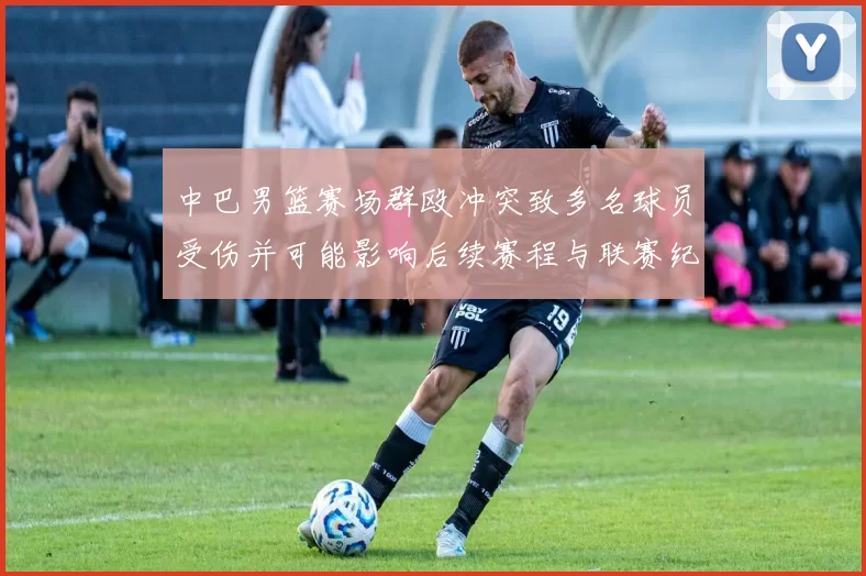 中巴男篮赛场群殴冲突致多名球员受伤并可能影响后续赛程与联赛纪律处罚