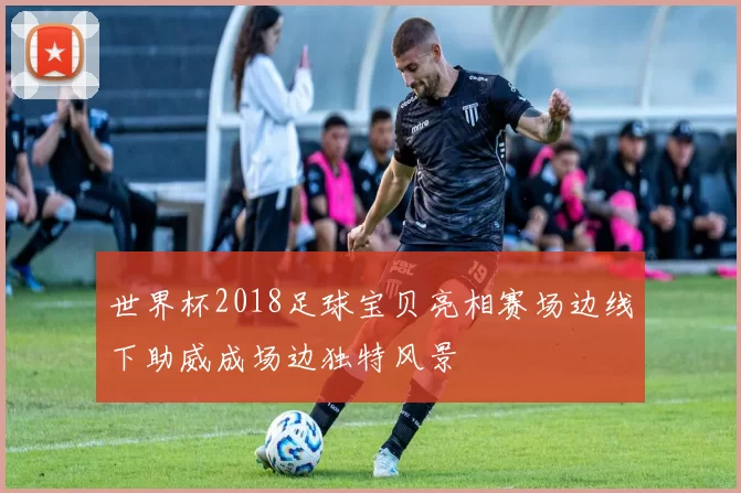 世界杯2018足球宝贝亮相赛场边线下助威成场边独特风景