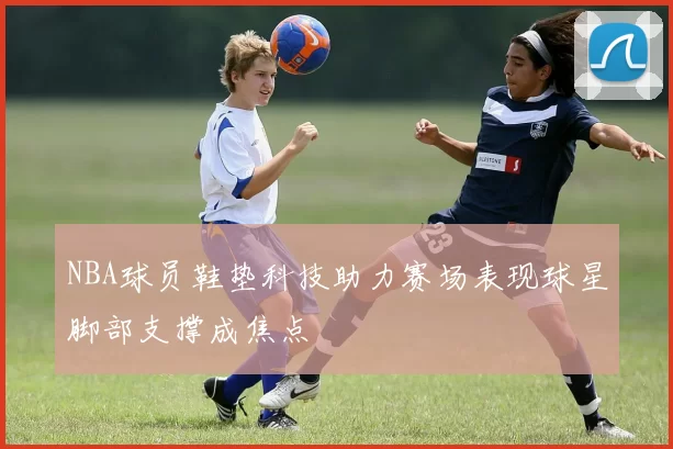 NBA球员鞋垫科技助力赛场表现球星脚部支撑成焦点