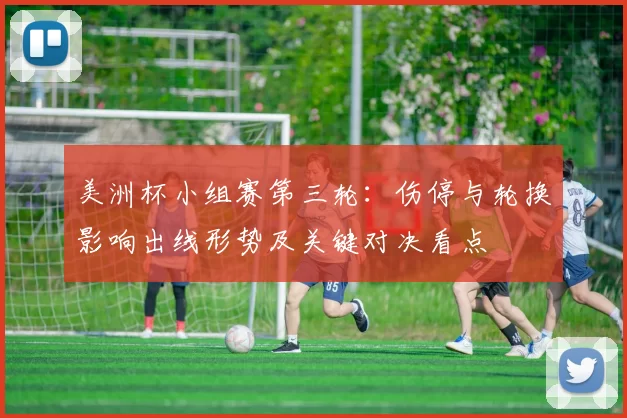 美洲杯小组赛第三轮：伤停与轮换影响出线形势及关键对决看点