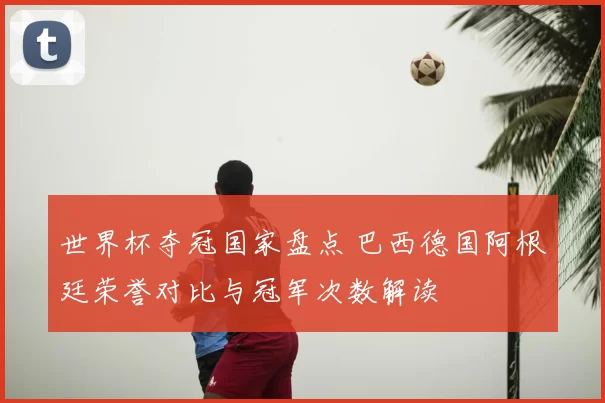 世界杯夺冠国家盘点 巴西德国阿根廷荣誉对比与冠军次数解读