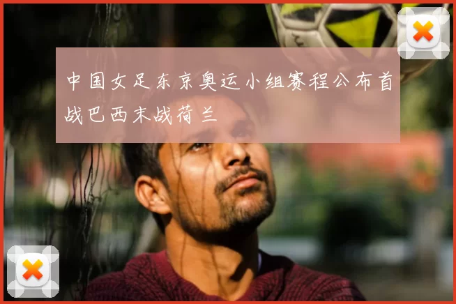中国女足东京奥运小组赛程公布首战巴西末战荷兰