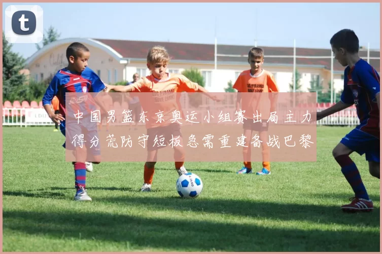 中国男篮东京奥运小组赛出局主力得分荒防守短板急需重建备战巴黎