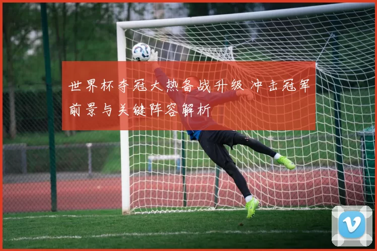 世界杯夺冠大热备战升级 冲击冠军前景与关键阵容解析