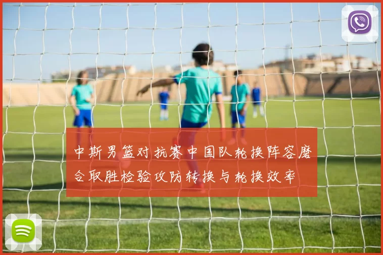 中斯男篮对抗赛中国队轮换阵容磨合取胜检验攻防转换与轮换效率