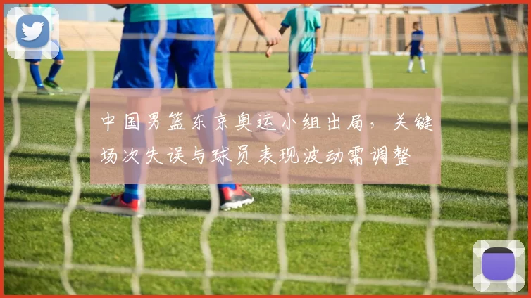 中国男篮东京奥运小组出局，关键场次失误与球员表现波动需调整