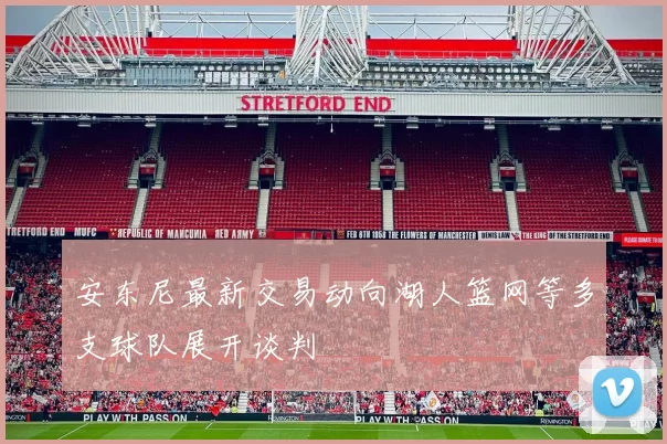 安东尼最新交易动向湖人篮网等多支球队展开谈判