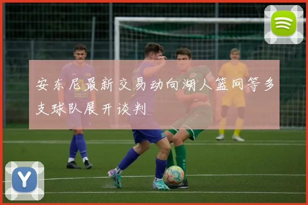 安东尼最新交易动向湖人篮网等多支球队展开谈判