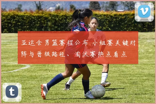 亚运会男篮赛程公布 小组赛关键对阵与晋级路径、淘汰赛热点看点