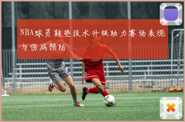 NBA球员鞋垫技术升级助力赛场表现与伤病预防