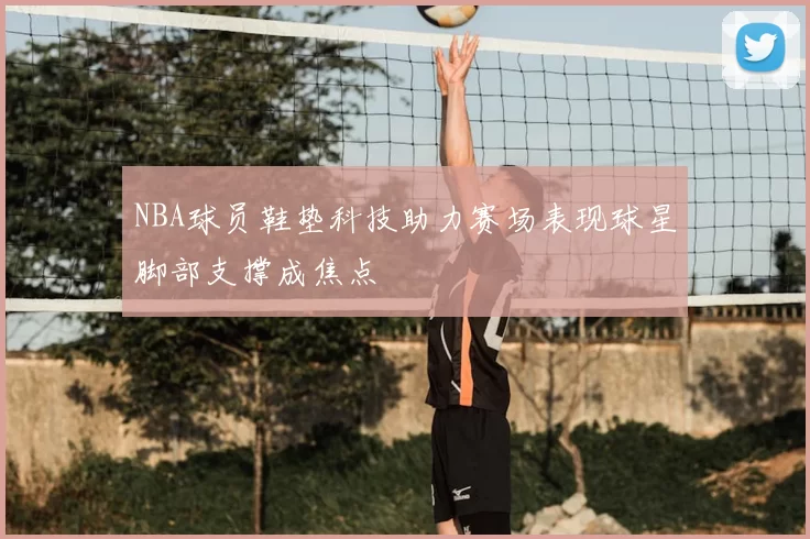 NBA球员鞋垫科技助力赛场表现球星脚部支撑成焦点